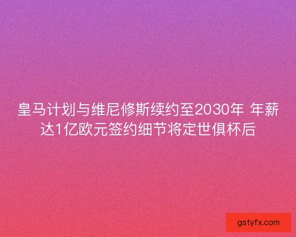 皇马计划与维尼修斯续约至2030年 年薪达1亿欧元签约细节将定世俱杯后