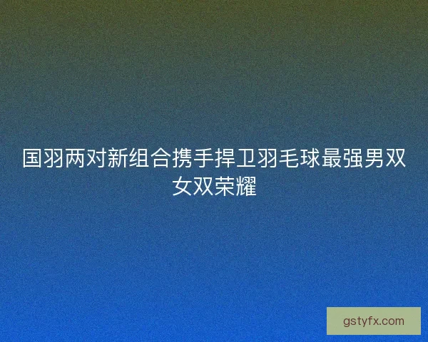 国羽两对新组合携手捍卫羽毛球最强男双女双荣耀