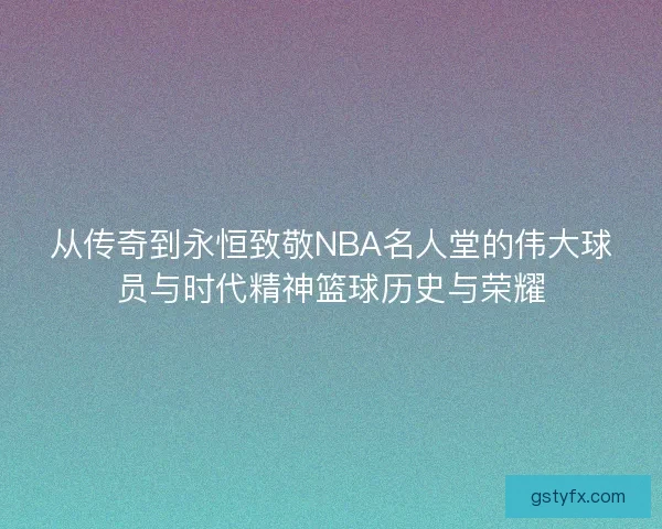 从传奇到永恒致敬NBA名人堂的伟大球员与时代精神篮球历史与荣耀 从传奇到永恒致敬NBA名人堂的伟大球员与时代精神篮球历史与荣耀