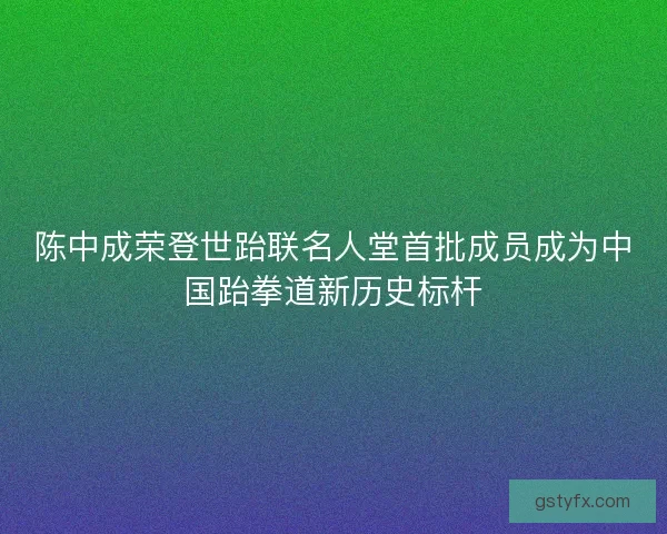陈中成荣登世跆联名人堂首批成员成为中国跆拳道新历史标杆
