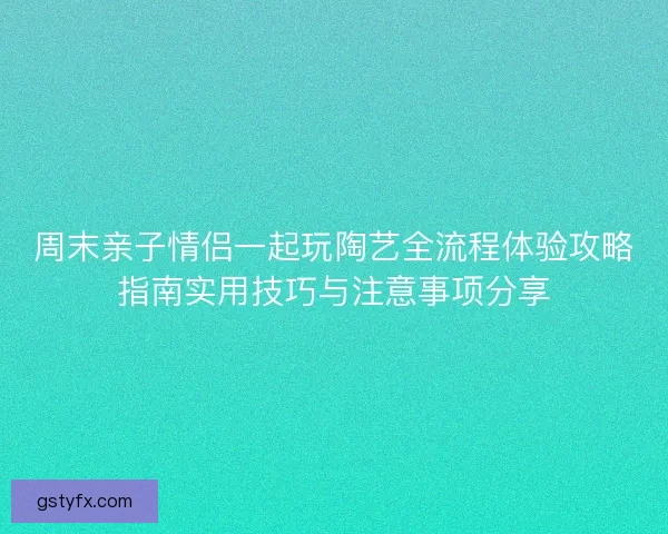 周末亲子情侣一起玩陶艺全流程体验攻略指南实用技巧与注意事项分享 周末亲子情侣一起玩陶艺全流程体验攻略指南实用技巧与注意事项分享