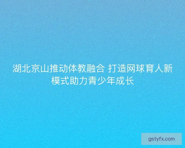 湖北京山推动体教融合 打造网球育人新模式助力青少年成长