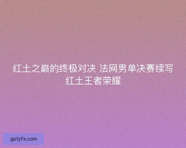 红土之巅的终极对决 法网男单决赛续写红土王者荣耀 红土之巅的终极对决 法网男单决赛续写红土王者荣耀