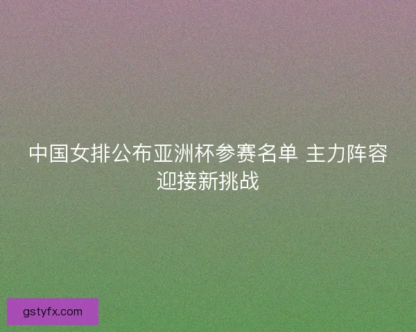 中国女排公布亚洲杯参赛名单 主力阵容迎接新挑战