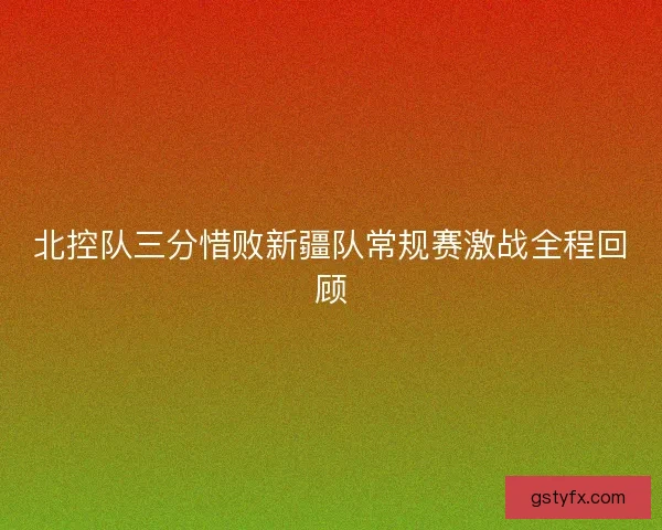北控队三分惜败新疆队常规赛激战全程回顾