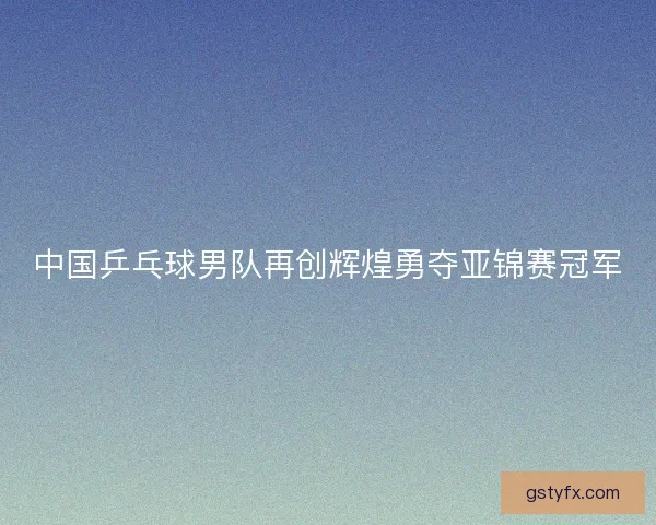 中国乒乓球男队再创辉煌勇夺亚锦赛冠军 中国乒乓球男队再创辉煌勇夺亚锦赛冠军