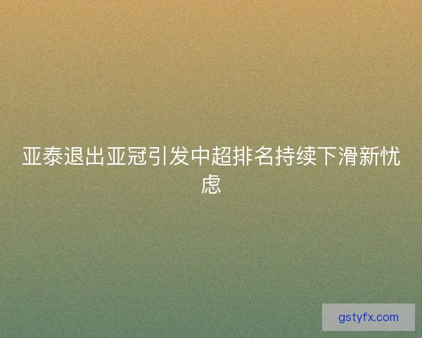 亚泰退出亚冠引发中超排名持续下滑新忧虑 亚泰退出亚冠引发中超排名持续下滑新忧虑