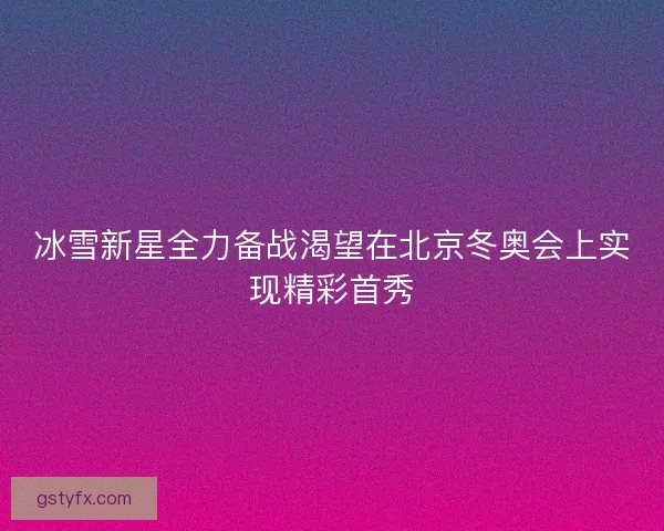 冰雪新星全力备战渴望在北京冬奥会上实现精彩首秀