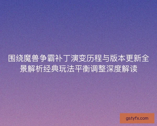 围绕魔兽争霸补丁演变历程与版本更新全景解析经典玩法平衡调整深度解读