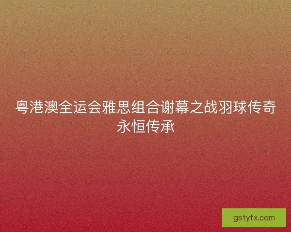 粤港澳全运会雅思组合谢幕之战羽球传奇永恒传承 粤港澳全运会雅思组合谢幕之战羽球传奇永恒传承