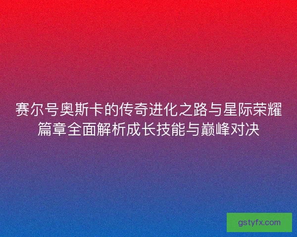 赛尔号奥斯卡的传奇进化之路与星际荣耀篇章全面解析成长技能与巅峰对决