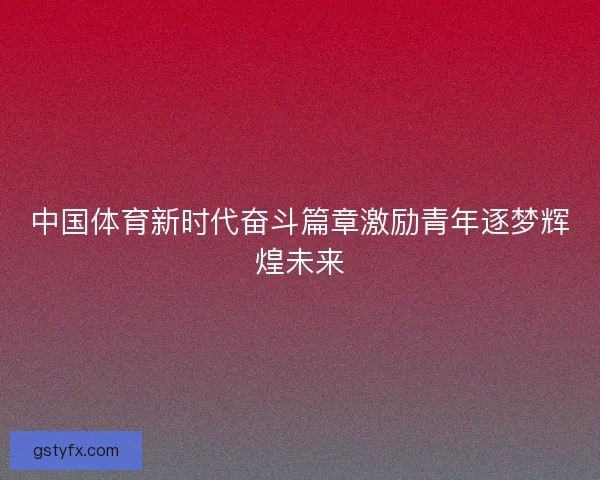 中国体育新时代奋斗篇章激励青年逐梦辉煌未来 中国体育新时代奋斗篇章激励青年逐梦辉煌未来
