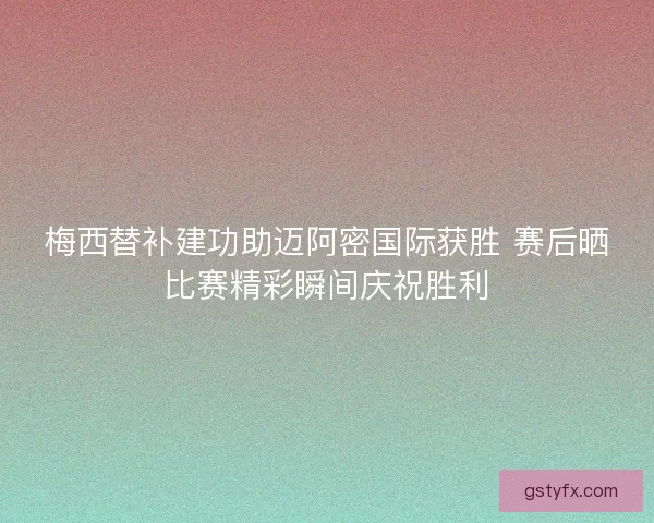 梅西替补建功助迈阿密国际获胜 赛后晒比赛精彩瞬间庆祝胜利