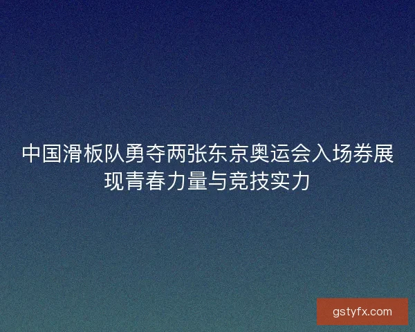 中国滑板队勇夺两张东京奥运会入场券展现青春力量与竞技实力