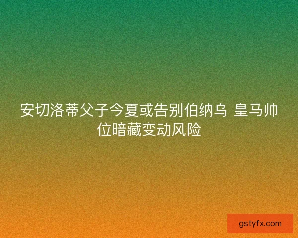 安切洛蒂父子今夏或告别伯纳乌 皇马帅位暗藏变动风险