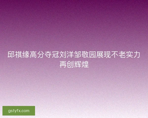 邱祺缘高分夺冠刘洋邹敬园展现不老实力再创辉煌 邱祺缘高分夺冠刘洋邹敬园展现不老实力再创辉煌