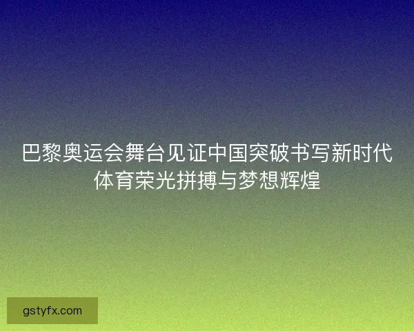 巴黎奥运会舞台见证中国突破书写新时代体育荣光拼搏与梦想辉煌