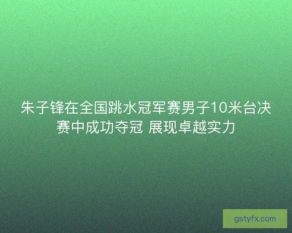 朱子锋在全国跳水冠军赛男子10米台决赛中成功夺冠 展现卓越实力 朱子锋在全国跳水冠军赛男子10米台决赛中成功夺冠 展现卓越实力