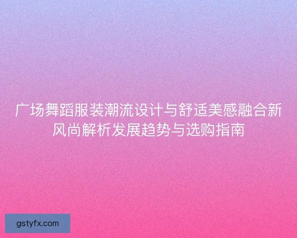 广场舞蹈服装潮流设计与舒适美感融合新风尚解析发展趋势与选购指南 广场舞蹈服装潮流设计与舒适美感融合新风尚解析发展趋势与选购指南