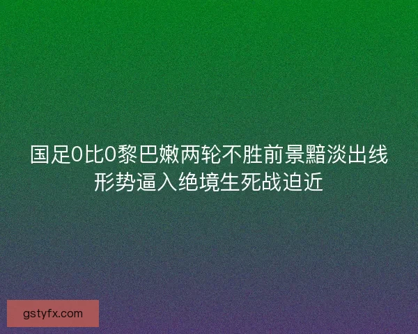 国足0比0黎巴嫩两轮不胜前景黯淡出线形势逼入绝境生死战迫近