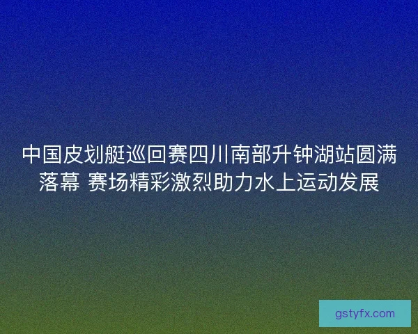 中国皮划艇巡回赛四川南部升钟湖站圆满落幕 赛场精彩激烈助力水上运动发展 中国皮划艇巡回赛四川南部升钟湖站圆满落幕 赛场精彩激烈助力水上运动发展