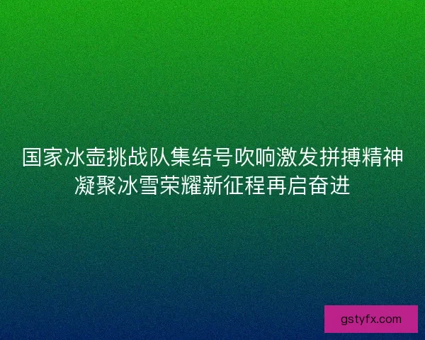 国家冰壶挑战队集结号吹响激发拼搏精神凝聚冰雪荣耀新征程再启奋进 国家冰壶挑战队集结号吹响激发拼搏精神凝聚冰雪荣耀新征程再启奋进